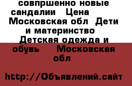 совпршенно новые сандалии › Цена ­ 500 - Московская обл. Дети и материнство » Детская одежда и обувь   . Московская обл.